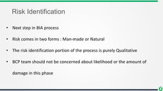 Risk Identification
• Next step in BIA process
• Risk comes in two forms : Man-made or Natural
• The risk identification portion of the process is purely Qualitative
• BCP team should not be concerned about likelihood or the amount of
damage in this phase
 
