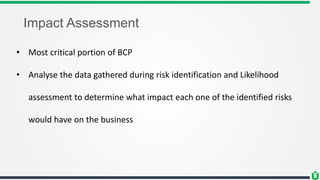 Impact Assessment
• Most critical portion of BCP
• Analyse the data gathered during risk identification and Likelihood
assessment to determine what impact each one of the identified risks
would have on the business
 