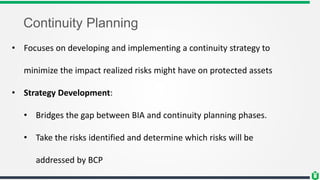 Continuity Planning
• Focuses on developing and implementing a continuity strategy to
minimize the impact realized risks might have on protected assets
• Strategy Development:
• Bridges the gap between BIA and continuity planning phases.
• Take the risks identified and determine which risks will be
addressed by BCP
 