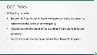 BCP Policy
• BCP policy benefits
• Ensures BCP professionals have a written continuity document to
reference in the event of an emergency
• Provides historical record of the BCP that will be useful to future
personnel
• Forces the team members to commit their thoughts to paper
 