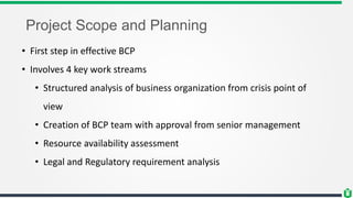 Project Scope and Planning
• First step in effective BCP
• Involves 4 key work streams
• Structured analysis of business organization from crisis point of
view
• Creation of BCP team with approval from senior management
• Resource availability assessment
• Legal and Regulatory requirement analysis
 