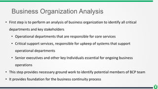 Business Organization Analysis
• First step is to perform an analysis of business organization to identify all critical
departments and key stakeholders
• Operational departments that are responsible for core services
• Critical support services, responsible for upkeep of systems that support
operational departments
• Senior executives and other key Individuals essential for ongoing business
operations
• This step provides necessary ground work to identify potential members of BCP team
• It provides foundation for the business continuity process
 
