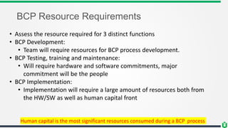 BCP Resource Requirements
• Assess the resource required for 3 distinct functions
• BCP Development:
• Team will require resources for BCP process development.
• BCP Testing, training and maintenance:
• Will require hardware and software commitments, major
commitment will be the people
• BCP Implementation:
• Implementation will require a large amount of resources both from
the HW/SW as well as human capital front
Human capital is the most significant resources consumed during a BCP process
 