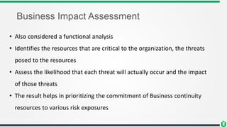 Business Impact Assessment
• Also considered a functional analysis
• Identifies the resources that are critical to the organization, the threats
posed to the resources
• Assess the likelihood that each threat will actually occur and the impact
of those threats
• The result helps in prioritizing the commitment of Business continuity
resources to various risk exposures
 