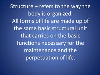 Structure – refers to the way the
body is organized.
All forms of life are made up of
the same basic structural unit
that carries on the basic
functions necessary for the
maintenance and the
perpetuation of life.
 