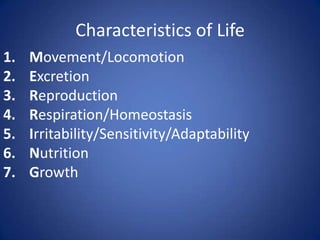 Characteristics of Life
1. Movement/Locomotion
2. Excretion
3. Reproduction
4. Respiration/Homeostasis
5. Irritability/Sensitivity/Adaptability
6. Nutrition
7. Growth
 