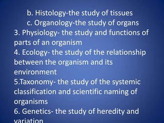 b. Histology-the study of tissues
c. Organology-the study of organs
3. Physiology- the study and functions of
parts of an organism
4. Ecology- the study of the relationship
between the organism and its
environment
5.Taxonomy- the study of the systemic
classification and scientific naming of
organisms
6. Genetics- the study of heredity and
 