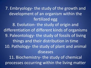 7. Embryology- the study of the growth and
development of an organism within the
fertilized egg
8. Evolution- the study of origin and
differentiation of different kinds of organisms
9. Paleontology- the study of fossils of living
things and their distribution in time
10. Pathology- the study of plant and animal
diseases
11. Biochemistry- the study of chemical
processes occurring within the living matter
 