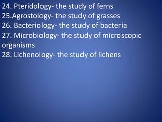 24. Pteridology- the study of ferns
25.Agrostology- the study of grasses
26. Bacteriology- the study of bacteria
27. Microbiology- the study of microscopic
organisms
28. Lichenology- the study of lichens
 