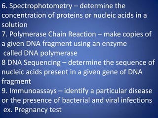 6. Spectrophotometry – determine the
concentration of proteins or nucleic acids in a
solution
7. Polymerase Chain Reaction – make copies of
a given DNA fragment using an enzyme
called DNA polymerase
8 DNA Sequencing – determine the sequence of
nucleic acids present in a given gene of DNA
fragment
9. Immunoassays – identify a particular disease
or the presence of bacterial and viral infections
ex. Pregnancy test
 