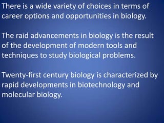 There is a wide variety of choices in terms of
career options and opportunities in biology.
The raid advancements in biology is the result
of the development of modern tools and
techniques to study biological problems.
Twenty-first century biology is characterized by
rapid developments in biotechnology and
molecular biology.
 