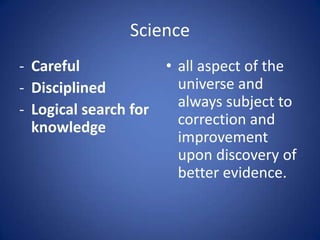 Science
- Careful
- Disciplined
- Logical search for
knowledge
• all aspect of the
universe and
always subject to
correction and
improvement
upon discovery of
better evidence.
 