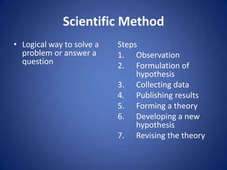 Scientific Method
• Logical way to solve a
problem or answer a
question
Steps
1. Observation
2. Formulation of
hypothesis
3. Collecting data
4. Publishing results
5. Forming a theory
6. Developing a new
hypothesis
7. Revising the theory
 