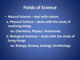 Fields of Science
• Natural Science – deal with nature
a. Physical Science – deals with the study of
nonliving things
ex. Chemistry, Physics. Astronomy
b. Biological Sciences – deals with the study of
living things
ex. Biology, Botany, Zoology, Ornithology
 