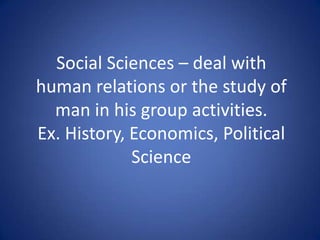 Social Sciences – deal with
human relations or the study of
man in his group activities.
Ex. History, Economics, Political
Science
 