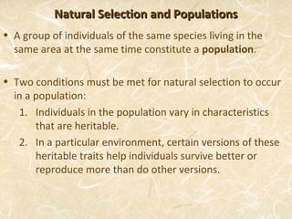 Natural Selection and Populations
• A group of individuals of the same species living in the
  same area at the same time constitute a population.

• Two conditions must be met for natural selection to occur
  in a population:
   1. Individuals in the population vary in characteristics
       that are heritable.
   2. In a particular environment, certain versions of these
       heritable traits help individuals survive better or
       reproduce more than do other versions.
 