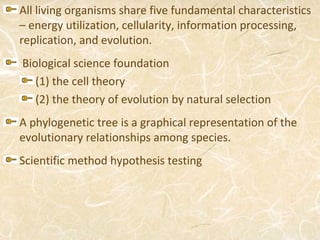 All living organisms share five fundamental characteristics
– energy utilization, cellularity, information processing,
replication, and evolution.
Biological science foundation
   (1) the cell theory
   (2) the theory of evolution by natural selection
A phylogenetic tree is a graphical representation of the
evolutionary relationships among species.
Scientific method hypothesis testing
 