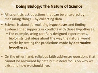 Doing Biology: The Nature of Science
• All scientists ask questions that can be answered by
  measuring things – by collecting data.
• Science is about formulating hypotheses and finding
  evidence that supports or conflicts with those hypotheses.
   – For example, using carefully designed experiments,
     biologists test ideas about the way the natural world
     works by testing the predictions made by alternative
     hypotheses.

• On the other hand, religious faith addresses questions that
  cannot be answered by data but instead focus on why we
  exist and how we should live.
 