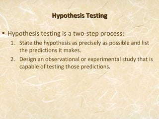 Hypothesis Testing

• Hypothesis testing is a two-step process:
   1. State the hypothesis as precisely as possible and list
      the predictions it makes.
   2. Design an observational or experimental study that is
      capable of testing those predictions.
 