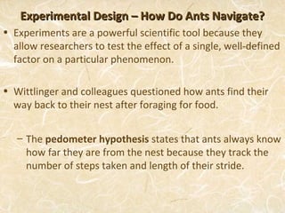 Experimental Design – How Do Ants Navigate?
• Experiments are a powerful scientific tool because they
  allow researchers to test the effect of a single, well-defined
  factor on a particular phenomenon.

• Wittlinger and colleagues questioned how ants find their
  way back to their nest after foraging for food.


   – The pedometer hypothesis states that ants always know
     how far they are from the nest because they track the
     number of steps taken and length of their stride.
 