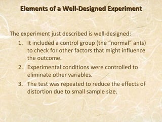 Elements of a Well-Designed Experiment


The experiment just described is well-designed:
   1. It included a control group (the “normal” ants)
      to check for other factors that might influence
      the outcome.
   2. Experimental conditions were controlled to
      eliminate other variables.
   3. The test was repeated to reduce the effects of
      distortion due to small sample size.
 