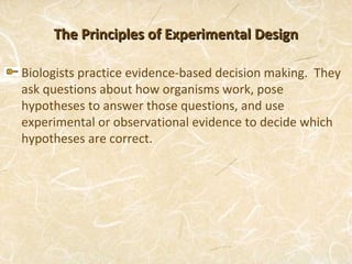 The Principles of Experimental Design

Biologists practice evidence-based decision making. They
ask questions about how organisms work, pose
hypotheses to answer those questions, and use
experimental or observational evidence to decide which
hypotheses are correct.
 