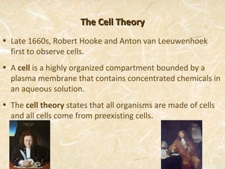 The Cell Theory
• Late 1660s, Robert Hooke and Anton van Leeuwenhoek
  first to observe cells.
• A cell is a highly organized compartment bounded by a
  plasma membrane that contains concentrated chemicals in
  an aqueous solution.
• The cell theory states that all organisms are made of cells
  and all cells come from preexisting cells.
 