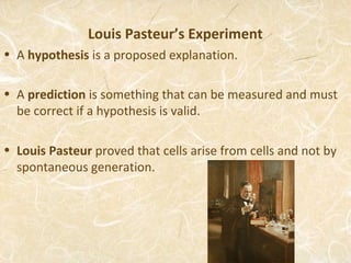 Louis Pasteur’s Experiment
• A hypothesis is a proposed explanation.

• A prediction is something that can be measured and must
  be correct if a hypothesis is valid.

• Louis Pasteur proved that cells arise from cells and not by
  spontaneous generation.
 