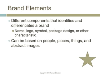 Copyright © 2013 Pearson Education
Brand Elements
 Different components that identifies and
differentiates a brand
 Name, logo, symbol, package design, or other
characteristic
 Can be based on people, places, things, and
abstract images
 