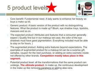 Copyright © 2013 Pearson Education
5 product levels
 Core benefit: Fundamental need. A lady wants to enhance her beauty so
buys a make up kit.
 Generic product: A basic version of the product with no distinguishing
features. What the product is made up? Blush, eye shadow trays, lipsticks,
mascara and so on.
 The expected product: Attributes and features that a consumer generally
expect ( Quality first but in our makeup set case, the color of the eye
shadows must have good pigmentation. Everything included must be able
to stay on for hours. )
 The augmented product: Adding extra features beyond expectations. The
examples of augmented product for a makeup kit can be a surprise gift,
samples, coupon for the next purchase, or adding an extra cosmetic inside
not offered by other brands. Competition mostly takes place in this
segment.
 Potential product level: all the transformations that the same product can
undergo. The ultimate product. In make up, the continuous development
in the make up like removing parabens or adding aloe-vera.
 