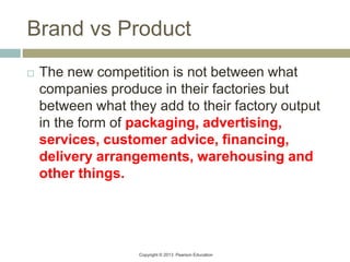 Copyright © 2013 Pearson Education
Brand vs Product
 The new competition is not between what
companies produce in their factories but
between what they add to their factory output
in the form of packaging, advertising,
services, customer advice, financing,
delivery arrangements, warehousing and
other things.
 
