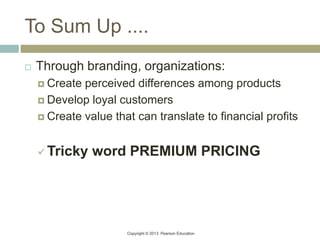 Copyright © 2013 Pearson Education
To Sum Up ....
 Through branding, organizations:
 Create perceived differences among products
 Develop loyal customers
 Create value that can translate to financial profits
 Tricky word PREMIUM PRICING
 