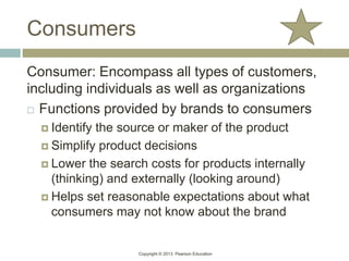 Copyright © 2013 Pearson Education
Consumers
Consumer: Encompass all types of customers,
including individuals as well as organizations
 Functions provided by brands to consumers
 Identify the source or maker of the product
 Simplify product decisions
 Lower the search costs for products internally
(thinking) and externally (looking around)
 Helps set reasonable expectations about what
consumers may not know about the brand
 