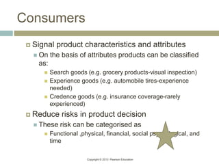 Copyright © 2013 Pearson Education
Consumers
 Signal product characteristics and attributes
 On the basis of attributes products can be classified
as:
 Search goods (e.g. grocery products-visual inspection)
 Experience goods (e.g. automobile tires-experience
needed)
 Credence goods (e.g. insurance coverage-rarely
experienced)
 Reduce risks in product decision
 These risk can be categorised as
 Functional ,physical, financial, social psychological, and
time
 