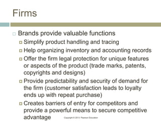 Copyright © 2013 Pearson Education
Firms
 Brands provide valuable functions
 Simplify product handling and tracing
 Help organizing inventory and accounting records
 Offer the firm legal protection for unique features
or aspects of the product (trade marks, patents,
copyrights and designs)
 Provide predictability and security of demand for
the firm (customer satisfaction leads to loyalty
ends up with repeat purchase)
 Creates barriers of entry for competitors and
provide a powerful means to secure competitive
advantage
 