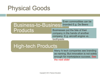Copyright © 2013 Pearson Education
Physical Goods
Business-to-Business
Products
High-tech Products
Businesses put the fate of their
company in the hands of another
company E.g. aircraft engine vs.
toothpaste
Even commodities can be
branded E.g. De Beers
Many hi tech companies see branding
as naming. But innovation is not solely
enough for marketplace success. See
the next slide!
 