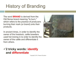 Copyright © 2013 Pearson Education
History of Branding
The word BRAND is derived from the
Old Norse brand meaning "to burn,"
which refers to the practice of producers
burning their mark (or brand) onto their
products.
In ancient times, in order to identify the
owner of the livestock, cattle breeders
used hot ironing in to order to identify the
owner of the cattle and differentiate it
from others.
2 tricky words: identify
and differentiate
 