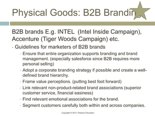 Copyright © 2013 Pearson Education
Physical Goods: B2B Branding
B2B brands E.g. INTEL (Intel Inside Campaign),
Accenture (Tiger Woods Campaign) etc.
• Guidelines for marketers of B2B brands
• Ensure that entire organization supports branding and brand
management. (especially salesforce since B2B requires more
personal selling)
• Adopt a corporate branding strategy if possible and create a well-
defined brand hierarchy.
• Frame value perceptions. (putting best foot forward)
• Link relevant non-product-related brand associations (superior
customer service, financial easiness)
• Find relevant emotional associations for the brand.
• Segment customers carefully both within and across companies.
 