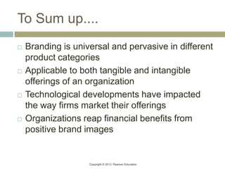Copyright © 2013 Pearson Education
To Sum up....
 Branding is universal and pervasive in different
product categories
 Applicable to both tangible and intangible
offerings of an organization
 Technological developments have impacted
the way firms market their offerings
 Organizations reap financial benefits from
positive brand images
 