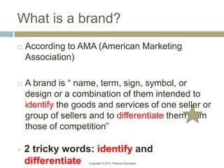 Copyright © 2013 Pearson Education
What is a brand?
 According to AMA (American Marketing
Association)
 A brand is “ name, term, sign, symbol, or
design or a combination of them intended to
identify the goods and services of one seller or
group of sellers and to differentiate them from
those of competition”
 2 tricky words: identify and
differentiate
 