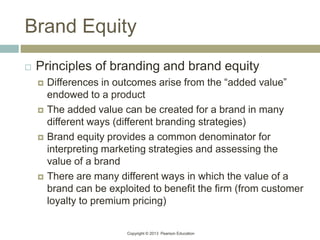 Copyright © 2013 Pearson Education
Brand Equity
 Principles of branding and brand equity
 Differences in outcomes arise from the “added value”
endowed to a product
 The added value can be created for a brand in many
different ways (different branding strategies)
 Brand equity provides a common denominator for
interpreting marketing strategies and assessing the
value of a brand
 There are many different ways in which the value of a
brand can be exploited to benefit the firm (from customer
loyalty to premium pricing)
 