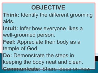 OBJECTIVE
Think: Identify the different grooming
aids.
Intuit: Infer how everyone likes a
well-groomed person.
Feel: Appreciate their body as a
temple of God.
Do: Demonstrate the steps in
keeping the body neat and clean.
Communicate: Share ideas on how
 