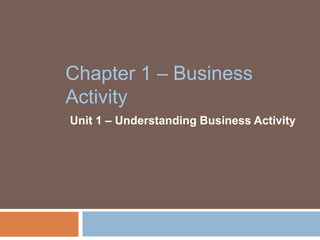 Chapter 1 – Business
Activity
Unit 1 – Understanding Business Activity
 