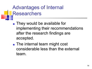 Advantages of Internal
Researchers
14
■ They would be available for
implementing their recommendations
after the research findings are
accepted.
■ The internal team might cost
considerable less than the external
team.
 
