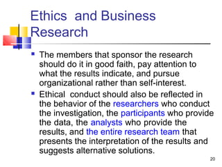 Ethics and Business
Research
20
■ The members that sponsor the research
should do it in good faith, pay attention to
what the results indicate, and pursue
organizational rather than self-interest.
Ethical conduct should also be reflected in
the behavior of the researchers who conduct
the investigation, the participants who provide
the data, the analysts who provide the
results, and the entire research team that
presents the interpretation of the results and
suggests alternative solutions.
■
 