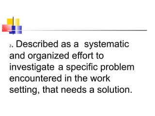 2. Described as a systematic
and organized effort to
investigate a specific problem
encountered in the work
setting, that needs a solution.
 