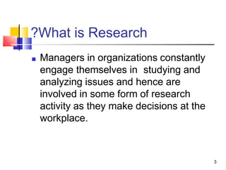 ?What is Research
3
■ Managers in organizations constantly
engage themselves in studying and
analyzing issues and hence are
involved in some form of research
activity as they make decisions at the
workplace.
 