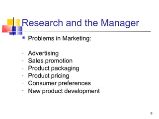 Research and the Manager
6
■ Problems in Marketing:
Advertising
Sales promotion
Product packaging
Product pricing
Consumer preferences
New product development
-
-
-
-
-
-
 