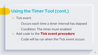 Using the Timer Tool (cont.)
● Tick event
○ Occurs each time a timer interval has elapsed
○ Condition: The timer must enabled
● Add code to the Tick event procedure
○ Code will be run when the Tick event occurs
8
 