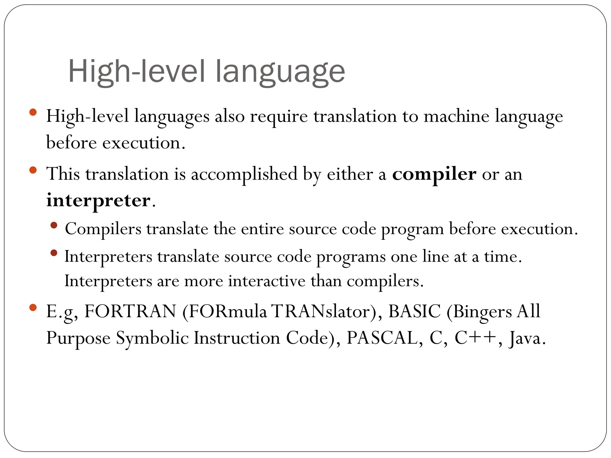 High-level language  High-level languages also require translation to machine language before execution.  This translation is accomplished by either a compiler or an interpreter.  Compilers translate the entire source code program before execution.  Interpreters translate source code programs one line at a time. Interpreters are more interactive than compilers.  E.g, FORTRAN (FORmula TRANslator), BASIC (Bingers All Purpose Symbolic Instruction Code), PASCAL, C, C++, Java. 